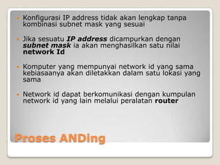 

Konfigurasi IP address tidak akan lengkap tanpa
kombinasi subnet mask yang sesuai



Jika sesuatu IP address dicampurkan dengan
subnet mask ia akan menghasilkan satu nilai
network Id



Komputer yang mempunyai network id yang sama
kebiasaanya akan diletakkan dalam satu lokasi yang
sama



Network id dapat berkomunikasi dengan kumpulan
network id yang lain melalui peralatan router

Proses ANDing

 