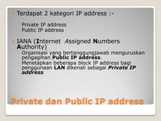 

Terdapat 2 kategori IP address :◦ Private IP address
◦ Public IP address



IANA (Internet Assigned Numbers
Authority)

◦ Organisasi yang bertanggungjawab menguruskan
pengagihan Public IP address.
◦ Menetapkan beberapa block IP address bagi
penggunaan LAN dikenali sebagai Private IP
address

Private dan Public IP address

 