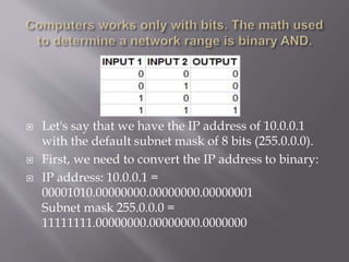  Let's say that we have the IP address of 10.0.0.1
with the default subnet mask of 8 bits (255.0.0.0).
 First, we need to convert the IP address to binary:
 IP address: 10.0.0.1 =
00001010.00000000.00000000.00000001
Subnet mask 255.0.0.0 =
11111111.00000000.00000000.0000000
 