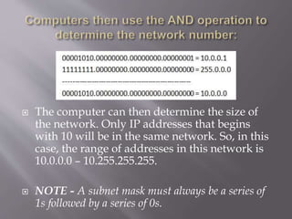  The computer can then determine the size of
the network. Only IP addresses that begins
with 10 will be in the same network. So, in this
case, the range of addresses in this network is
10.0.0.0 – 10.255.255.255.
 NOTE - A subnet mask must always be a series of
1s followed by a series of 0s.
 