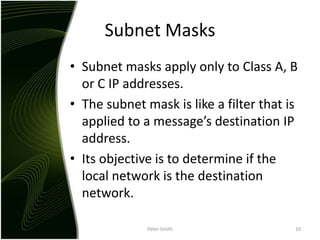 Subnet MasksSubnet masks apply only to Class A, B or C IP addresses.The subnet mask is like a filter that is applied to a message’s destination IP address.Its objective is to determine if the local network is the destination network.Peter Smith10