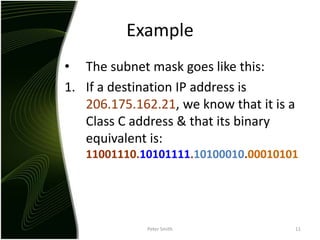 ExampleThe subnet mask goes like this:If a destination IP address is 206.175.162.21, we know that it is a Class C address & that its binary equivalent is: 11001110.10101111.10100010.00010101Peter Smith11