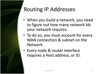 Routing IP AddressesWhen you build a network, you need to figure out how many network Ids your network requires.To do so, you must account for every WAN connection & subnet on the Network.Every node & router interface requires a Host address, or ID.Peter Smith15