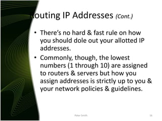 Routing IP Addresses (Cont.)There’s no hard & fast rule on how you should dole out your allotted IP addresses.Commonly, though, the lowest numbers (1 through 10) are assigned to routers & servers but how you assign addresses is strictly up to you & your network policies & guidelines.Peter Smith16