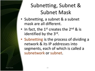 Peter Smith19Subnetting, Subnet & Subnet MaskSubnetting, a subnet & a subnet mask are all different.In fact, the 1st creates the 2nd & is identified by the 3rd.Subnetting is the process of dividing a network & its IP addresses into segments, each of which is called a subnetwork or subnet.