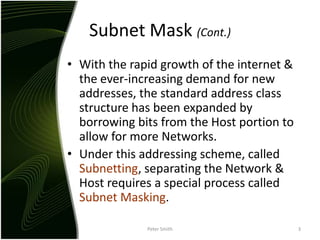 Subnet Mask (Cont.)With the rapid growth of the internet & the ever-increasing demand for new addresses, the standard address class structure has been expanded by borrowing bits from the Host portion to allow for more Networks.Under this addressing scheme, called Subnetting, separating the Network & Host requires a special process called Subnet Masking.Peter Smith3