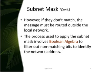 Subnet Mask (Cont.)However, if they don’t match, the message must be routed outside the local network.The process used to apply the subnet mask involves Boolean Algebra to filter out non-matching bits to identify the network address.Peter Smith6