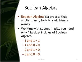 Boolean AlgebraBoolean Algebra is a process that applies binary logic to yield binary results.Working with subnet masks, you need only 4 basic principles of Boolean Algebra:1 and 1 = 11 and 0 = 00 and 1 = 00 and 0 = 0Peter Smith7
