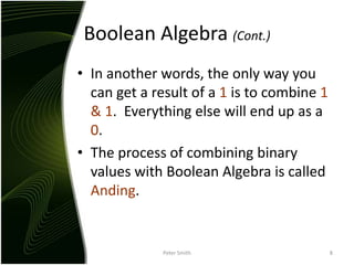 Boolean Algebra (Cont.)In another words, the only way you can get a result of a 1 is to combine 1 & 1.  Everything else will end up as a 0.The process of combining binary values with Boolean Algebra is called Anding.Peter Smith8