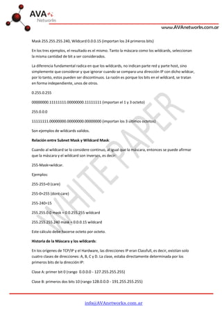 info@AVAnetworks.com.ar
Mask 255.255.255.240, Wildcard 0.0.0.15 (importan los 24 primeros bits)
En los tres ejemplos, el resultado es el mismo. Tanto la máscara como los wildcards, seleccionan
la misma cantidad de bit a ser considerados.
La diferencia fundamental radica en que los wildcards, no indican parte red y parte host, sino
simplemente que considerar y que ignorar cuando se compara una dirección IP con dicho wildcar,
por lo tanto, estos pueden ser discontinuos. La razón es porque los bits en el wildcard, se tratan
en forma independiente, unos de otros.
0.255.0.255
00000000.11111111.00000000.11111111 (importan el 1 y 3 octeto)
255.0.0.0
11111111.00000000.00000000.00000000 (importan los 3 últimos octetos)
Son ejemplos de wildcards validos.
Relación entre Subnet Mask y Wildcard Mask:
Cuando al wildcard se lo considere continuo, al igual que la máscara, entonces se puede afirmar
que la máscara y el wildcard son inversos, es decir:
255-Mask=wildcar.
Ejemplos:
255-255=0 (care)
255-0=255 (dont care)
255-240=15
255.255.0.0 mask = 0.0.255.255 wildcard
255.255.255.240 mask = 0.0.0.15 wildcard
Este cálculo debe hacerse octeto por octeto.
Historia de la Máscara y los wildcards:
En los orígenes de TCP/IP y el Hardware, las direcciones IP eran Classfull, es decir, existían solo
cuatro clases de direcciones: A, B, C y D. La clase, estaba directamente determinada por los
primeros bits de la dirección IP:
Clase A: primer bit 0 (rango 0.0.0.0 - 127.255.255.255)
Clase B: primeros dos bits 10 (rango 128.0.0.0 - 191.255.255.255)
 