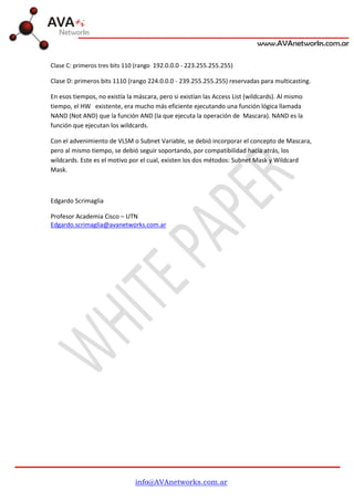 info@AVAnetworks.com.ar
Clase C: primeros tres bits 110 (rango 192.0.0.0 - 223.255.255.255)
Clase D: primeros bits 1110 (rango 224.0.0.0 - 239.255.255.255) reservadas para multicasting.
En esos tiempos, no existía la máscara, pero si existían las Access List (wildcards). Al mismo
tiempo, el HW existente, era mucho más eficiente ejecutando una función lógica llamada
NAND (Not AND) que la función AND (la que ejecuta la operación de Mascara). NAND es la
función que ejecutan los wildcards.
Con el advenimiento de VLSM o Subnet Variable, se debió incorporar el concepto de Mascara,
pero al mismo tiempo, se debió seguir soportando, por compatibilidad hacia atrás, los
wildcards. Este es el motivo por el cual, existen los dos métodos: Subnet Mask y Wildcard
Mask.
Edgardo Scrimaglia
Profesor Academia Cisco – UTN
Edgardo.scrimaglia@avanetworks.com.ar
 