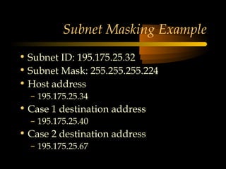 © N. Ganesan, All
rights reserved.
Subnet Masking Example
• Subnet ID: 195.175.25.32
• Subnet Mask: 255.255.255.224
• Host address
– 195.175.25.34
• Case 1 destination address
– 195.175.25.40
• Case 2 destination address
– 195.175.25.67
 