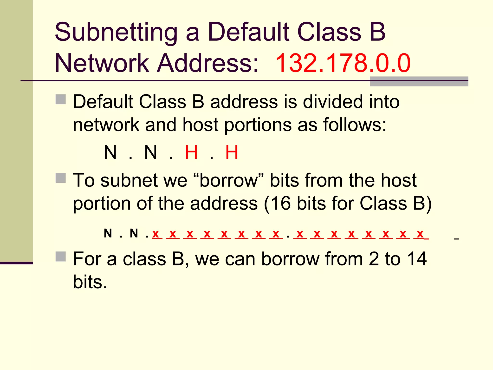 Subnetting a Default Class B
Network Address: 132.178.0.0
 Default Class B address is divided into
network and host portions as follows:
N . N . H . H
 To subnet we “borrow” bits from the host
portion of the address (16 bits for Class B)
N . N . x x x x x x x x . x x x x x x x x
 For a class B, we can borrow from 2 to 14
bits.
 