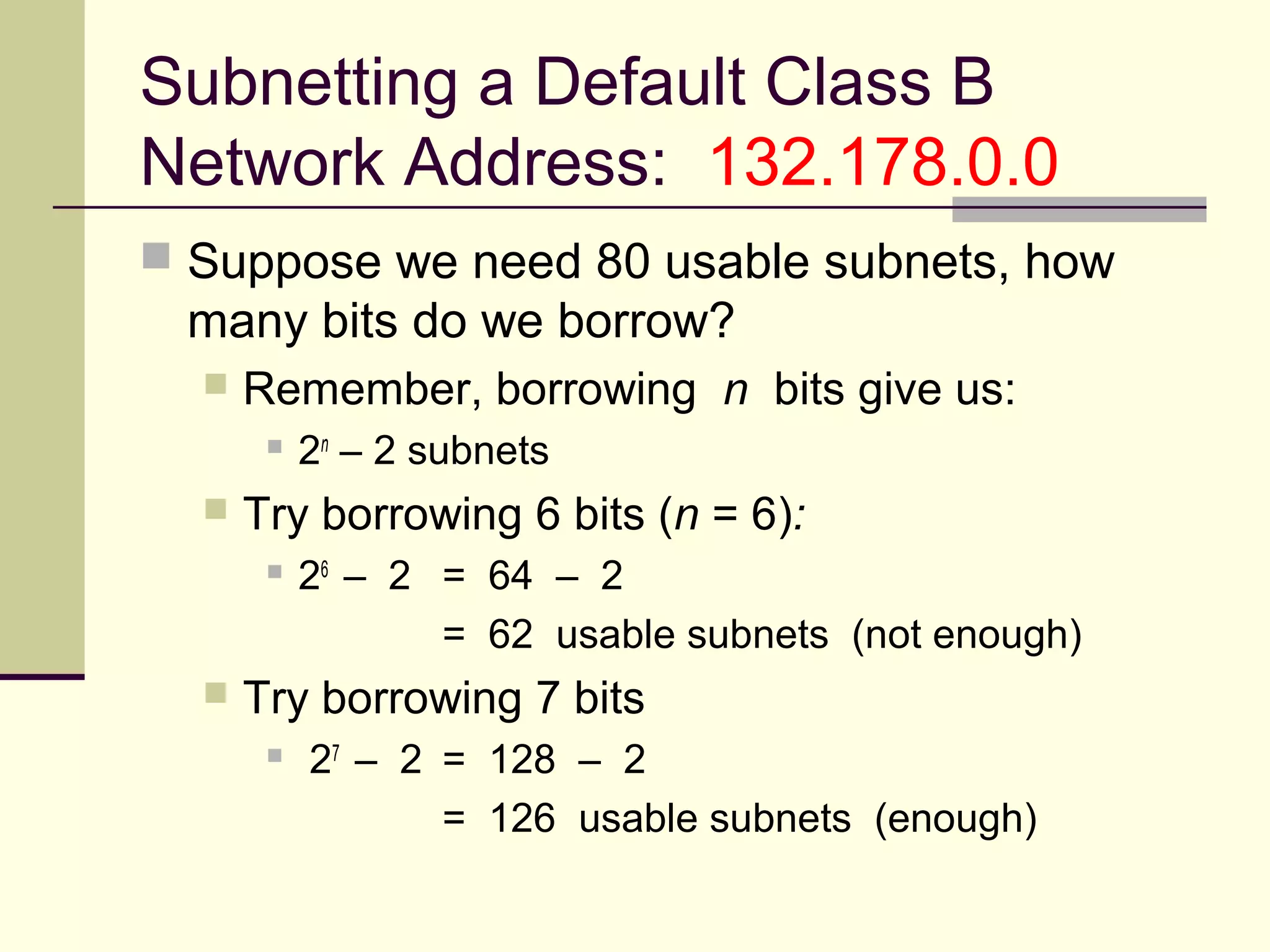 Subnetting a Default Class B
Network Address: 132.178.0.0
 Suppose we need 80 usable subnets, how
many bits do we borrow?
 Remember, borrowing n bits give us:
 2n
– 2 subnets
 Try borrowing 6 bits (n = 6):
 26
– 2 = 64 – 2
= 62 usable subnets (not enough)
 Try borrowing 7 bits
 27
– 2 = 128 – 2
= 126 usable subnets (enough)
 
