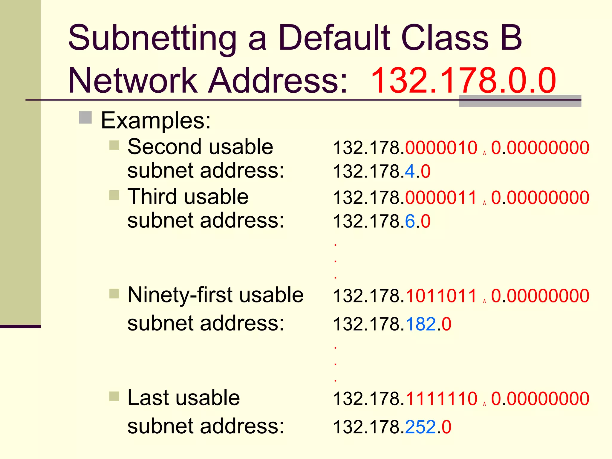 Subnetting a Default Class B
Network Address: 132.178.0.0
 Examples:
 Second usable 132.178.0000010 ^ 0.00000000
subnet address: 132.178.4.0
 Third usable 132.178.0000011 ^ 0.00000000
subnet address: 132.178.6.0
.
.
.
 Ninety-first usable 132.178.1011011 ^ 0.00000000
subnet address: 132.178.182.0
.
.
.
 Last usable 132.178.1111110 ^ 0.00000000
subnet address: 132.178.252.0
 