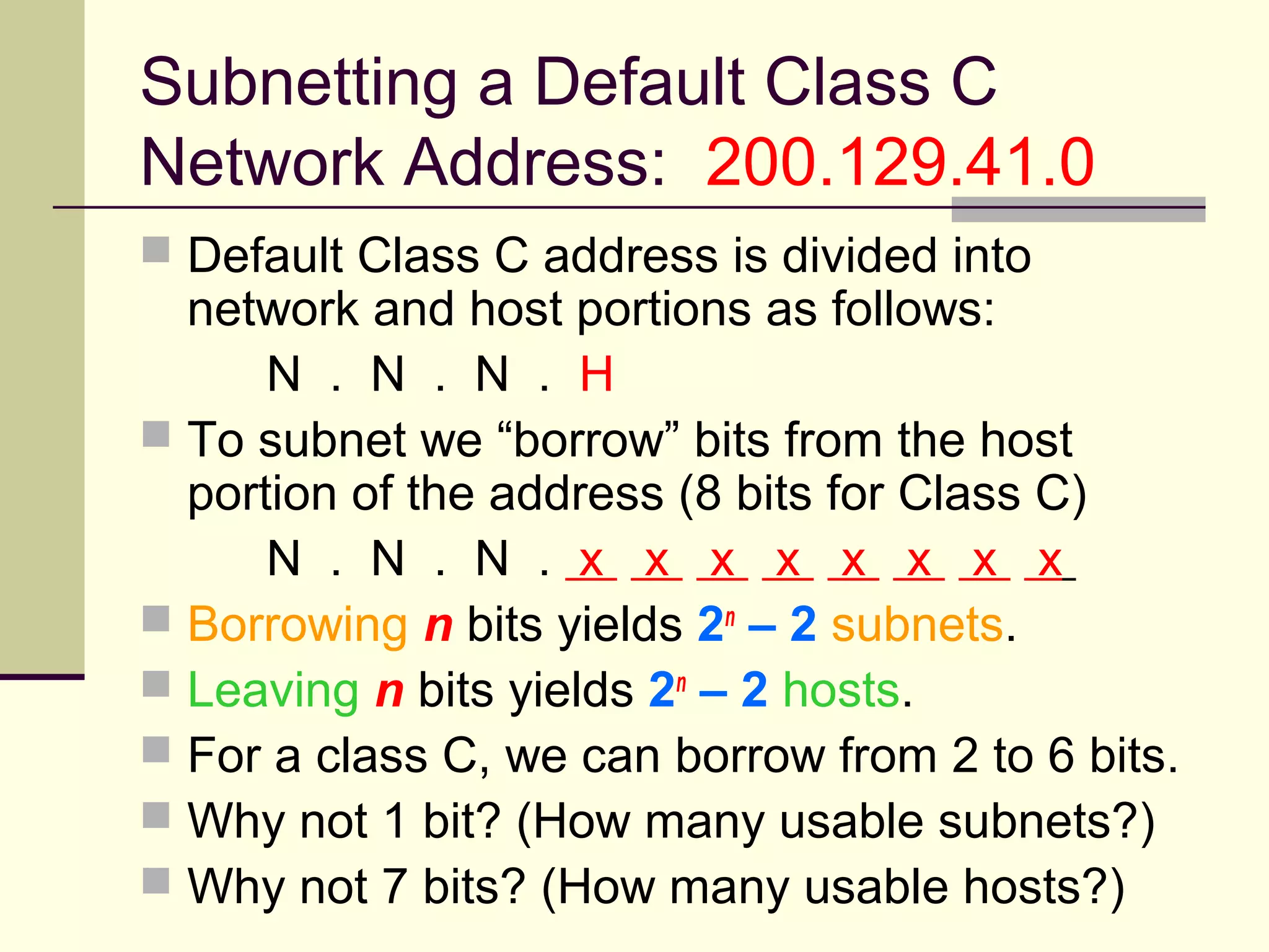 Subnetting a Default Class C
Network Address: 200.129.41.0
 Default Class C address is divided into
network and host portions as follows:
N . N . N . H
 To subnet we “borrow” bits from the host
portion of the address (8 bits for Class C)
N . N . N . x x x x x x x x
 Borrowing n bits yields 2n
– 2 subnets.
 Leaving n bits yields 2n
– 2 hosts.
 For a class C, we can borrow from 2 to 6 bits.
 Why not 1 bit? (How many usable subnets?)
 Why not 7 bits? (How many usable hosts?)
 