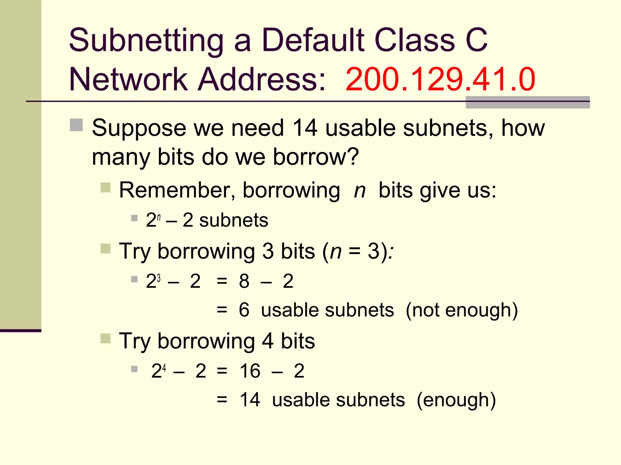 Subnetting a Default Class C
Network Address: 200.129.41.0
 Suppose we need 14 usable subnets, how
many bits do we borrow?
 Remember, borrowing n bits give us:
 2n
– 2 subnets
 Try borrowing 3 bits (n = 3):
 23
– 2 = 8 – 2
= 6 usable subnets (not enough)
 Try borrowing 4 bits
 24
– 2 = 16 – 2
= 14 usable subnets (enough)
 