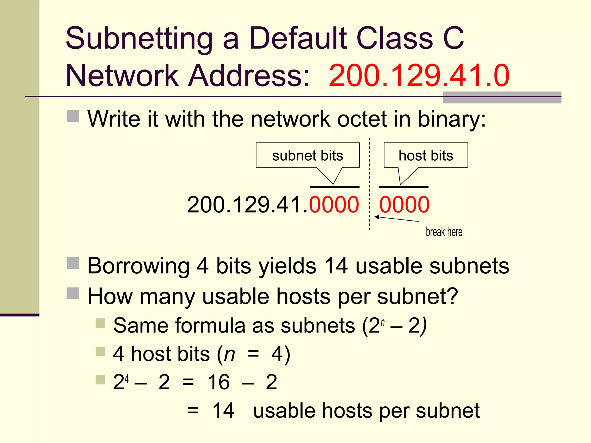 Subnetting a Default Class C
Network Address: 200.129.41.0
 Write it with the network octet in binary:
200.129.41.0000 0000
break here
 Borrowing 4 bits yields 14 usable subnets
 How many usable hosts per subnet?
 Same formula as subnets (2n
– 2)
 4 host bits (n = 4)
 24
– 2 = 16 – 2
= 14 usable hosts per subnet
subnet bits host bits
 