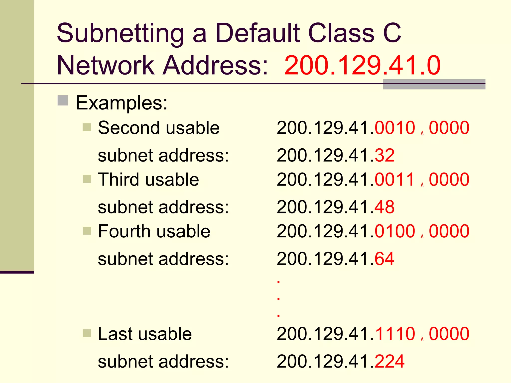 Subnetting a Default Class C
Network Address: 200.129.41.0
 Examples:
 Second usable 200.129.41.0010 ^ 0000
subnet address: 200.129.41.32
 Third usable 200.129.41.0011 ^ 0000
subnet address: 200.129.41.48
 Fourth usable 200.129.41.0100 ^ 0000
subnet address: 200.129.41.64
.
.
.
 Last usable 200.129.41.1110 ^ 0000
subnet address: 200.129.41.224
 