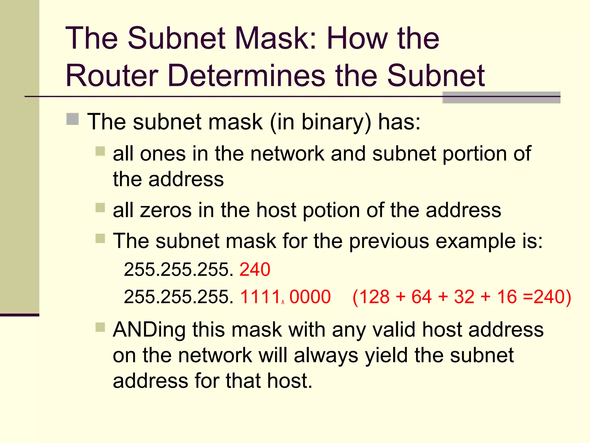 The Subnet Mask: How the
Router Determines the Subnet
 The subnet mask (in binary) has:
 all ones in the network and subnet portion of
the address
 all zeros in the host potion of the address
 The subnet mask for the previous example is:
255.255.255. 240
255.255.255. 1111^ 0000 (128 + 64 + 32 + 16 =240)
 ANDing this mask with any valid host address
on the network will always yield the subnet
address for that host.
 