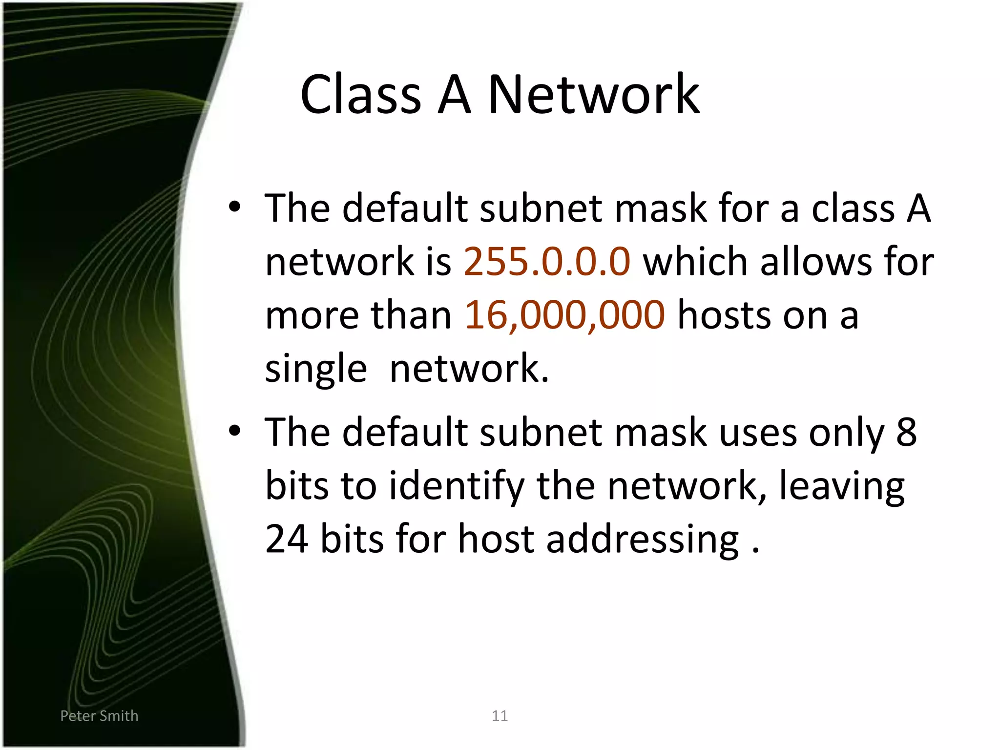 Peter Smith11Class A NetworkThe default subnet mask for a class A network is 255.0.0.0 which allows for more than 16,000,000 hosts on a single  network.The default subnet mask uses only 8 bits to identify the network, leaving 24 bits for host addressing .