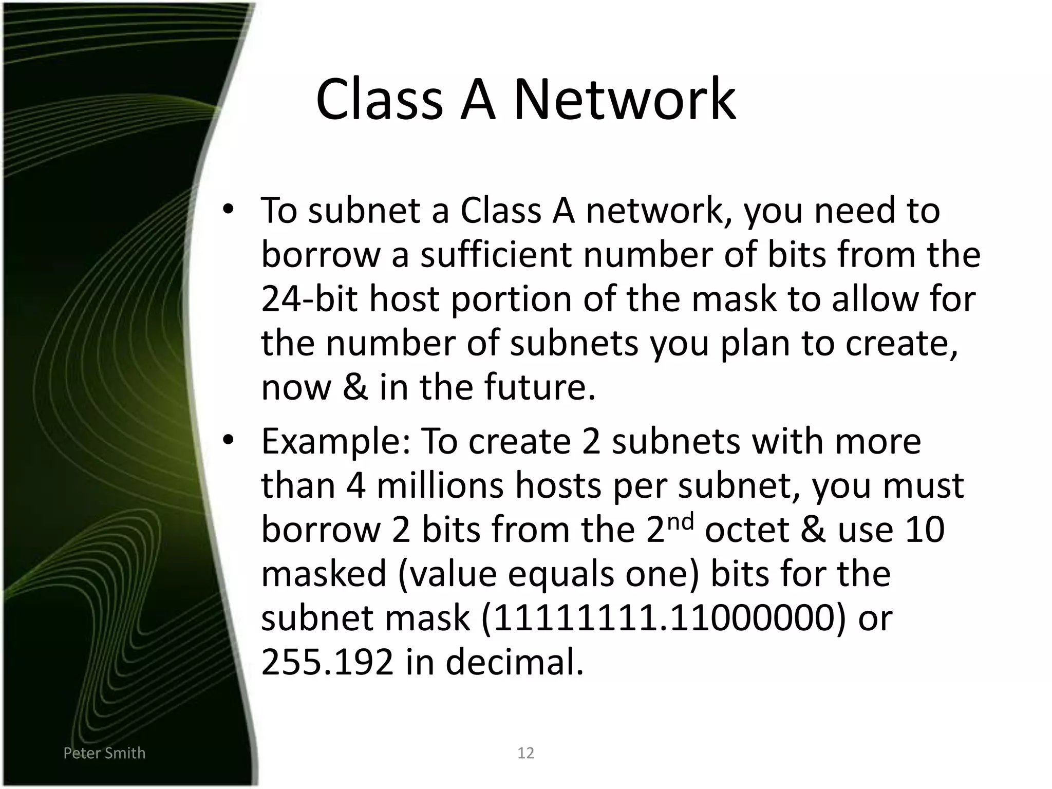 Peter Smith12Class A NetworkTo subnet a Class A network, you need to borrow a sufficient number of bits from the 24-bit host portion of the mask to allow for the number of subnets you plan to create, now & in the future.Example: To create 2 subnets with more than 4 millions hosts per subnet, you must borrow 2 bits from the 2nd octet & use 10 masked (value equals one) bits for the subnet mask (11111111.11000000) or 255.192 in decimal.   