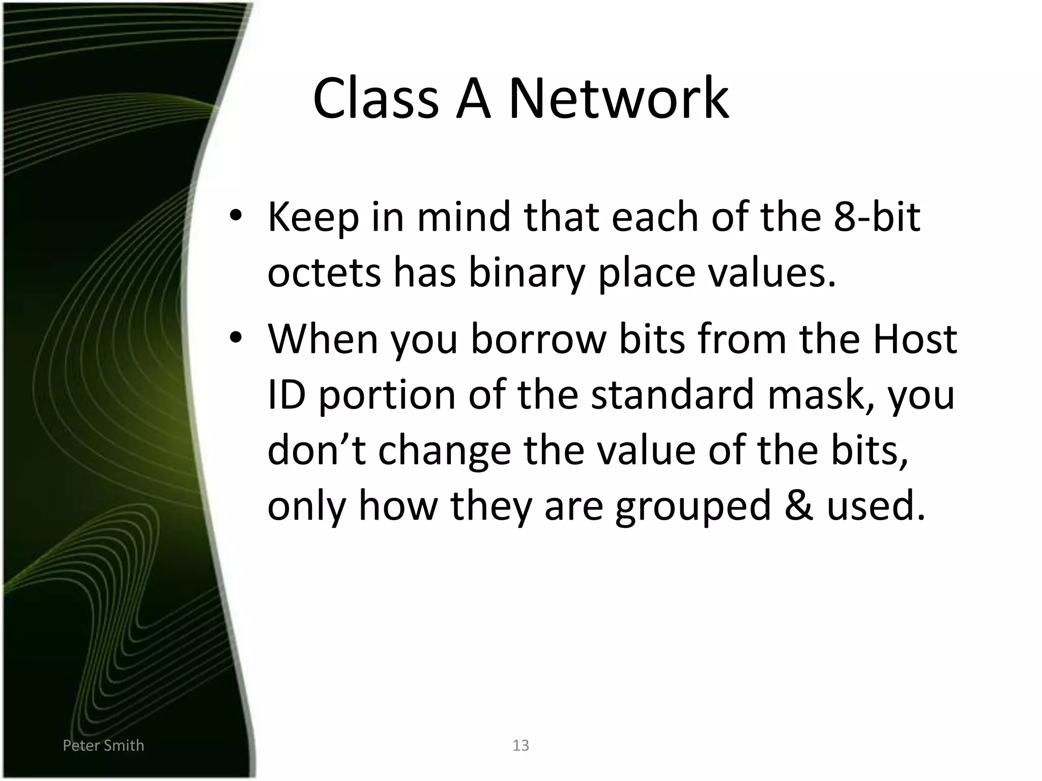 Peter Smith13Class A NetworkKeep in mind that each of the 8-bit octets has binary place values.When you borrow bits from the Host ID portion of the standard mask, you don’t change the value of the bits, only how they are grouped & used.