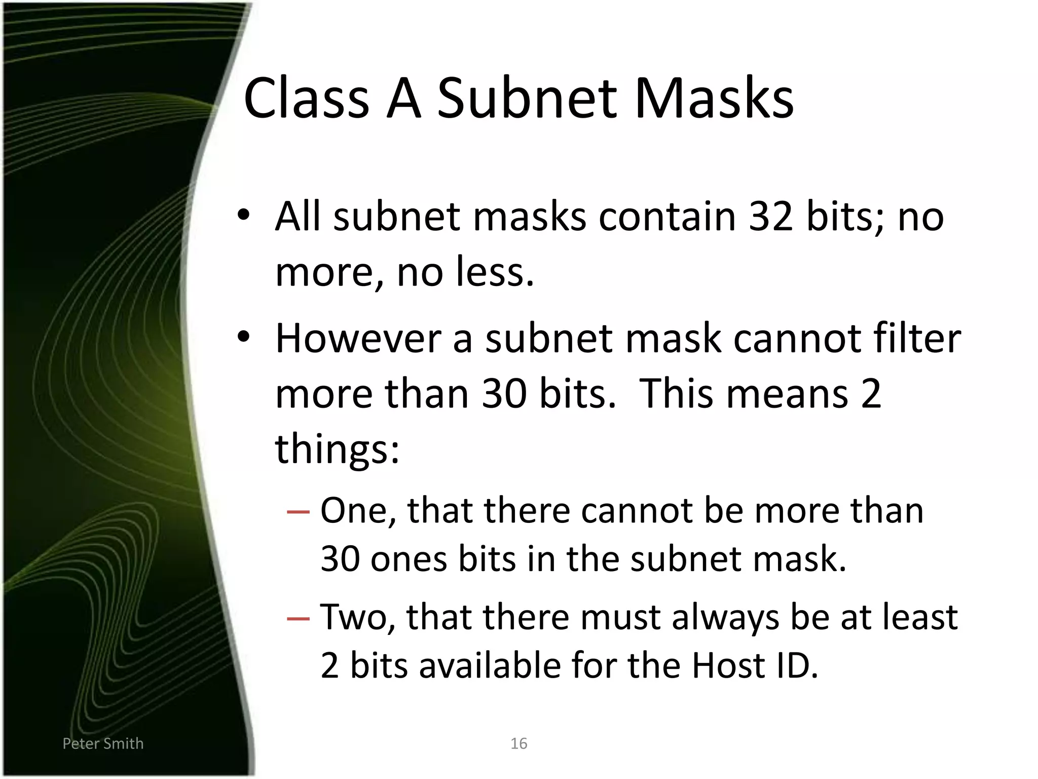 Peter Smith16Class A Subnet MasksAll subnet masks contain 32 bits; no more, no less.However a subnet mask cannot filter more than 30 bits.  This means 2 things:One, that there cannot be more than 30 ones bits in the subnet mask.Two, that there must always be at least 2 bits available for the Host ID.