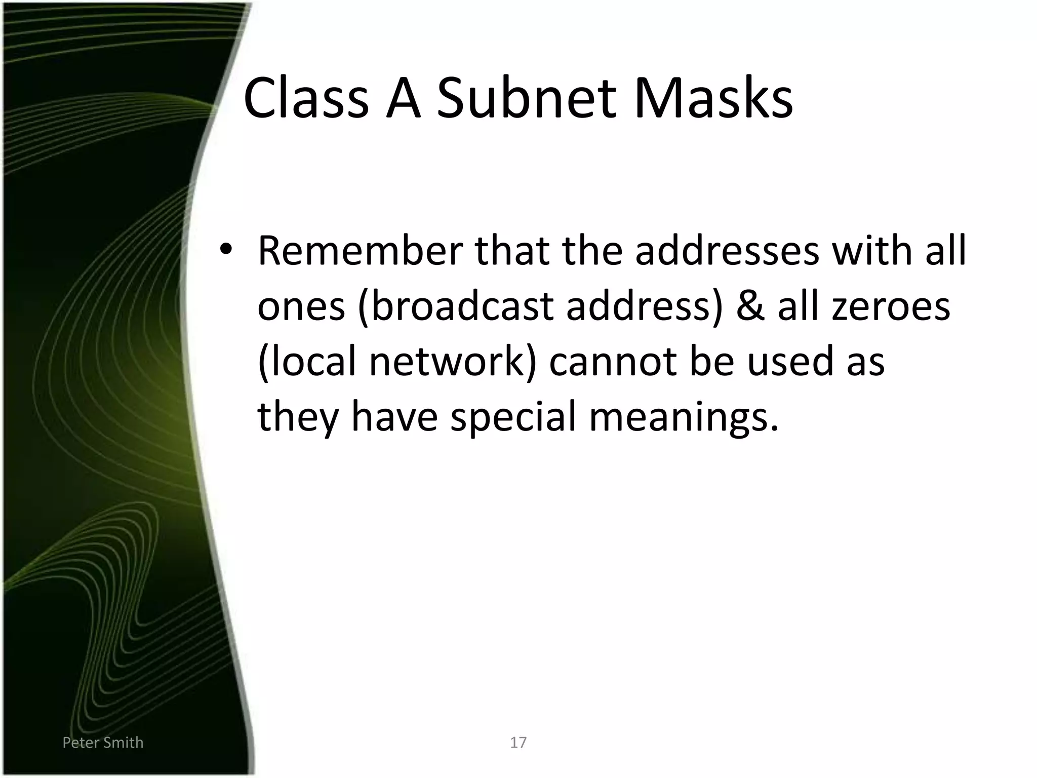 Peter Smith17Class A Subnet MasksRemember that the addresses with all ones (broadcast address) & all zeroes (local network) cannot be used as they have special meanings.