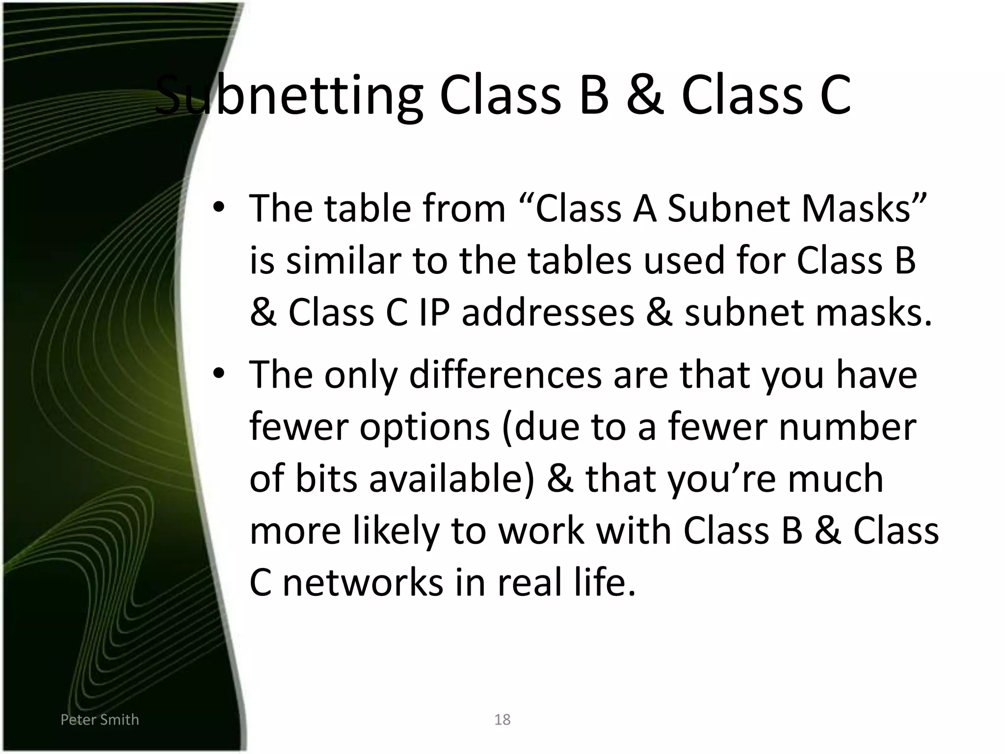 Peter Smith18Subnetting Class B & Class CThe table from “Class A Subnet Masks” is similar to the tables used for Class B & Class C IP addresses & subnet masks.The only differences are that you have fewer options (due to a fewer number of bits available) & that you’re much more likely to work with Class B & Class C networks in real life.