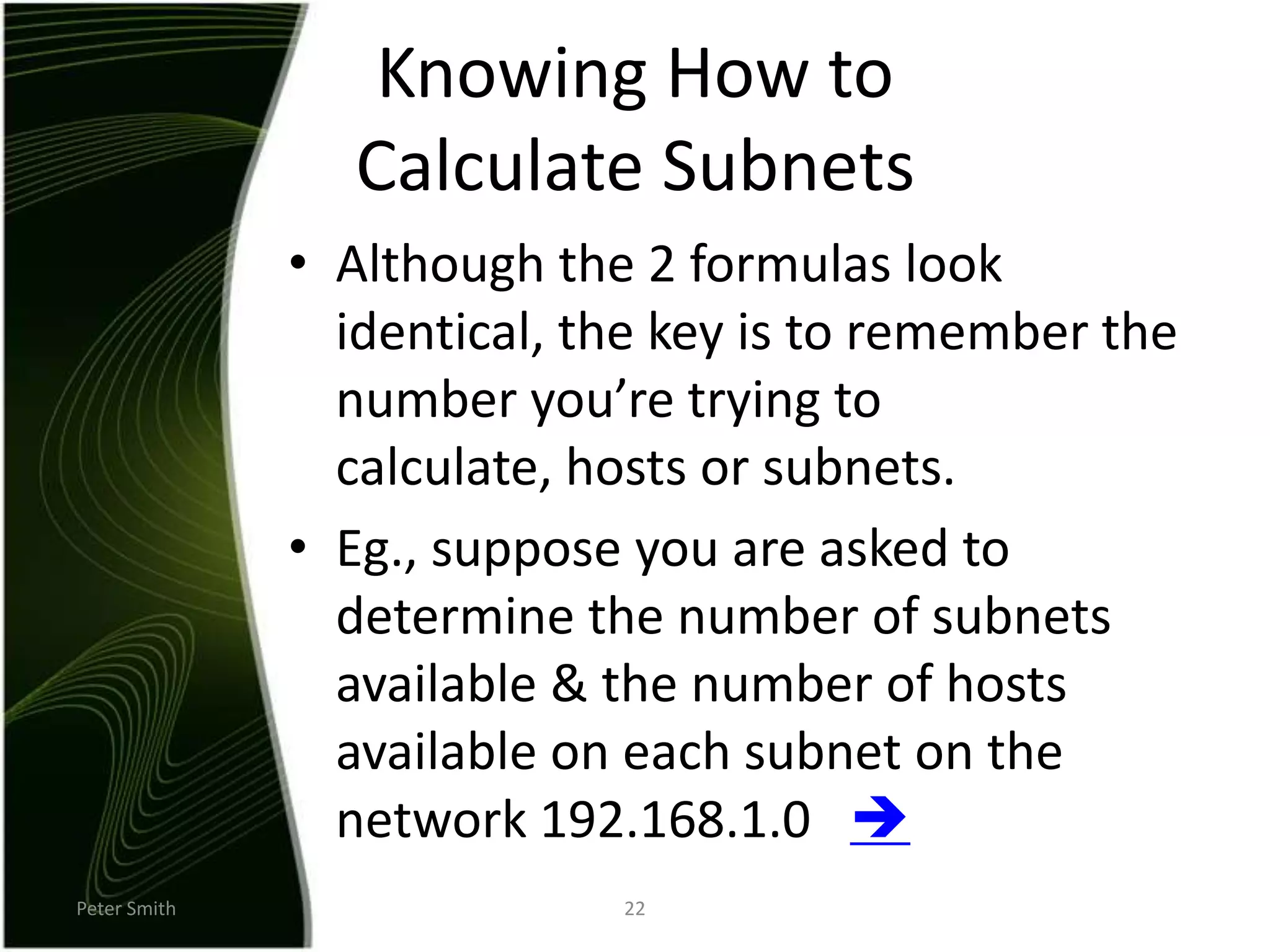 Peter Smith22Knowing How to Calculate SubnetsAlthough the 2 formulas look identical, the key is to remember the number you’re trying to calculate, hosts or subnets.Eg., suppose you are asked to determine the number of subnets available & the number of hosts available on each subnet on the network 192.168.1.0   