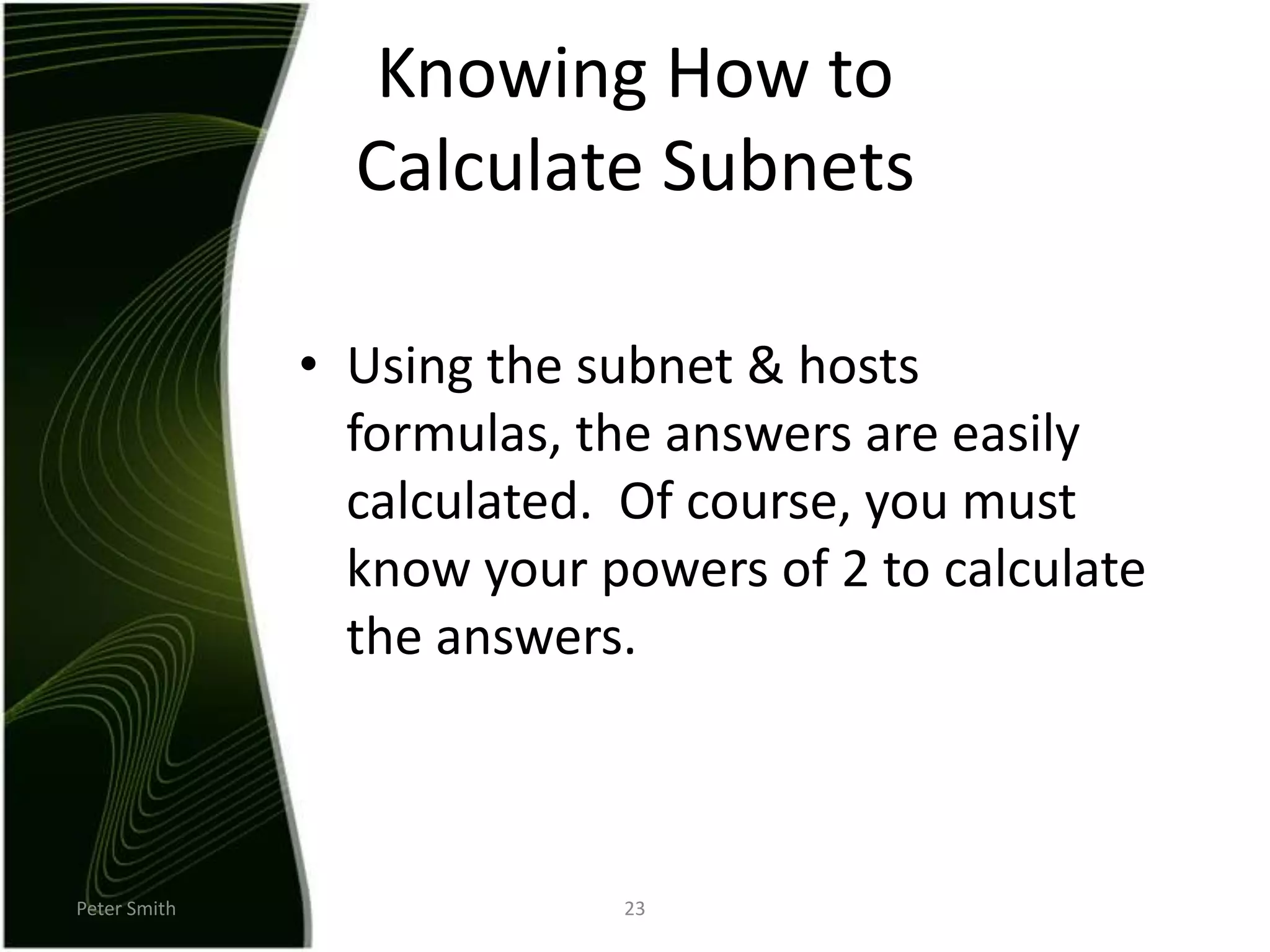 Peter Smith23Knowing How to Calculate SubnetsUsing the subnet & hosts formulas, the answers are easily calculated.  Of course, you must know your powers of 2 to calculate the answers.