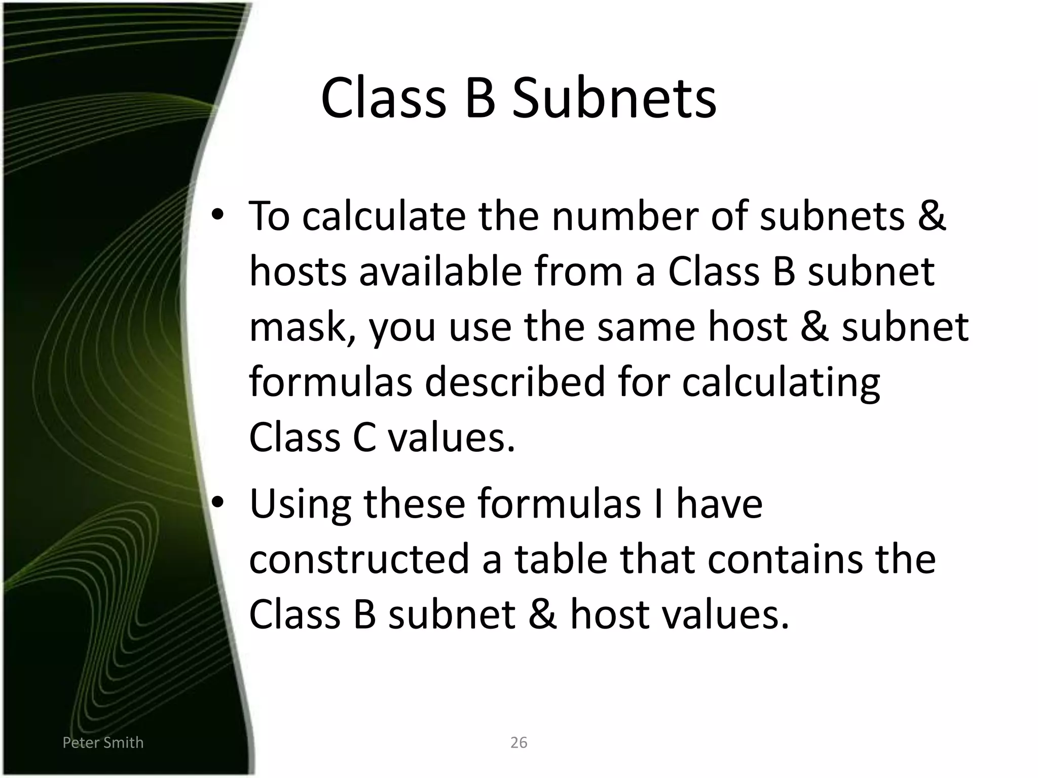 Peter Smith26Class B SubnetsTo calculate the number of subnets & hosts available from a Class B subnet mask, you use the same host & subnet formulas described for calculating Class C values.Using these formulas I have constructed a table that contains the Class B subnet & host values.