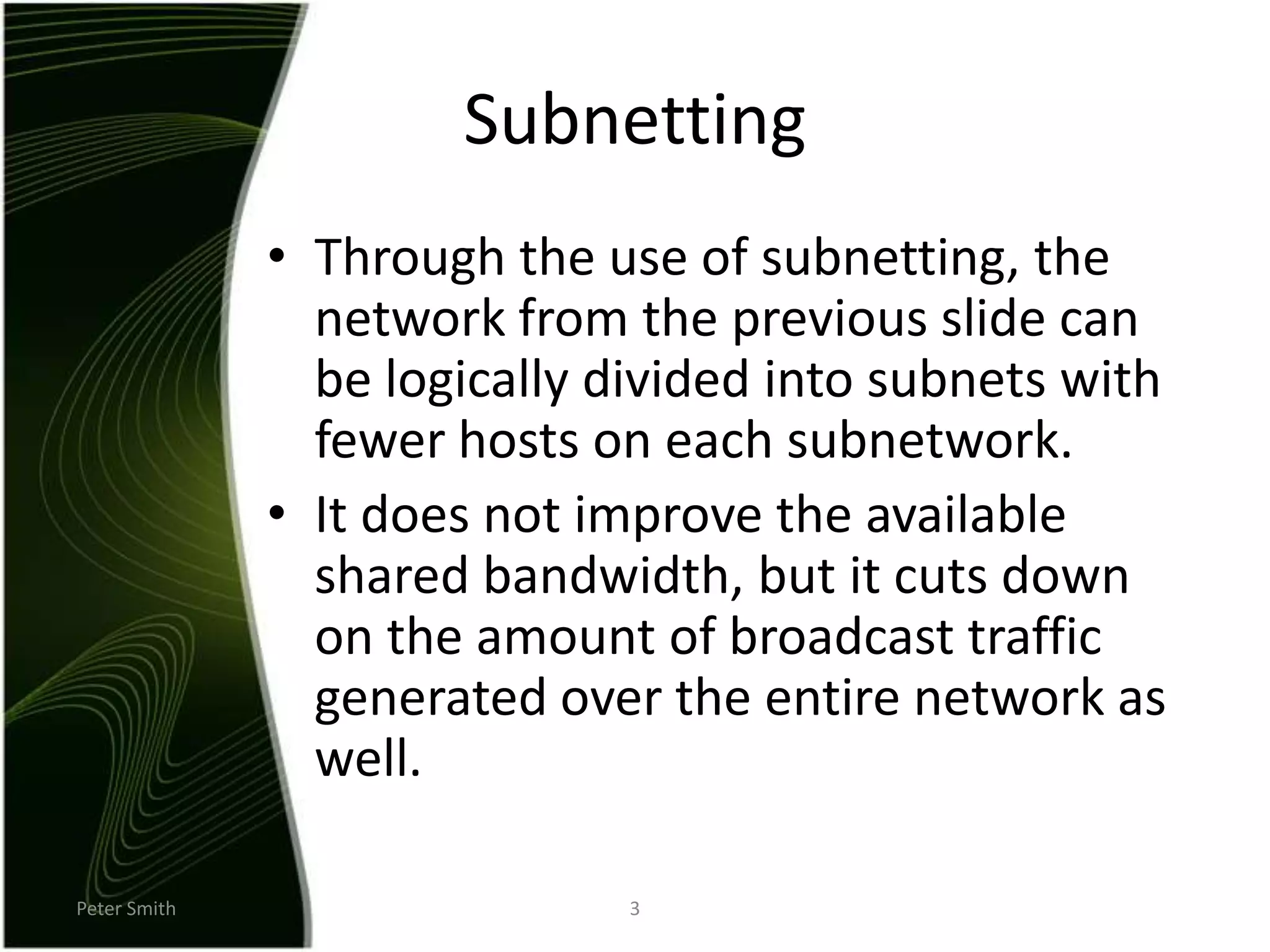 Peter Smith3SubnettingThrough the use of subnetting, the network from the previous slide can be logically divided into subnets with fewer hosts on each subnetwork.It does not improve the available shared bandwidth, but it cuts down on the amount of broadcast traffic generated over the entire network as well.