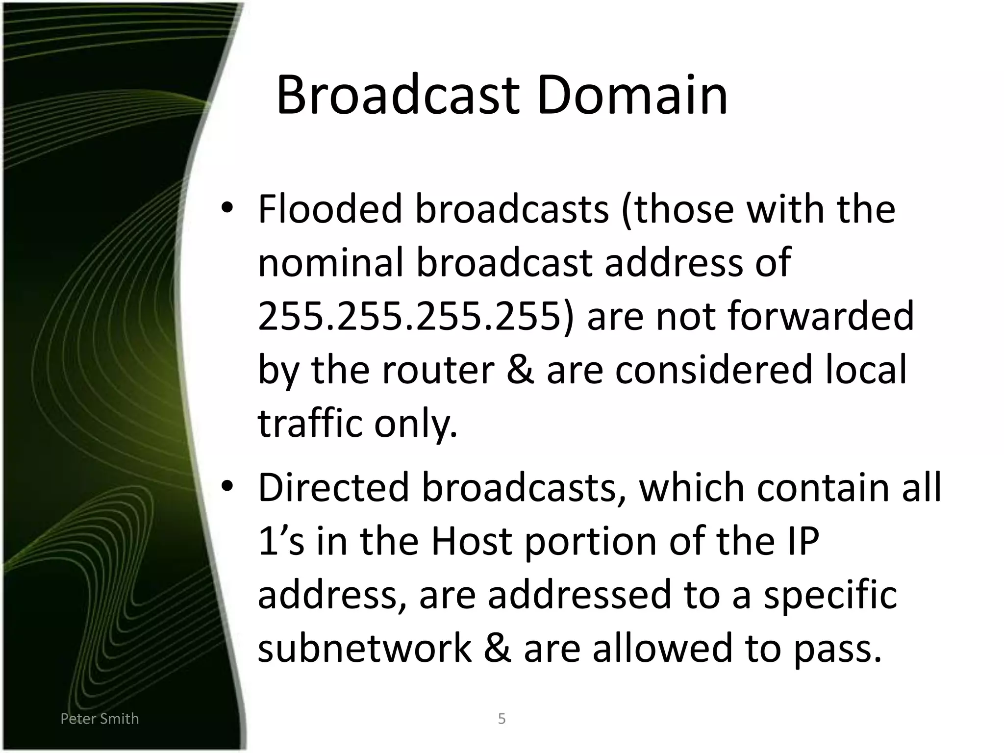 Peter Smith5Broadcast DomainFlooded broadcasts (those with the nominal broadcast address of 255.255.255.255) are not forwarded by the router & are considered local traffic only.Directed broadcasts, which contain all 1’s in the Host portion of the IP address, are addressed to a specific subnetwork & are allowed to pass.
