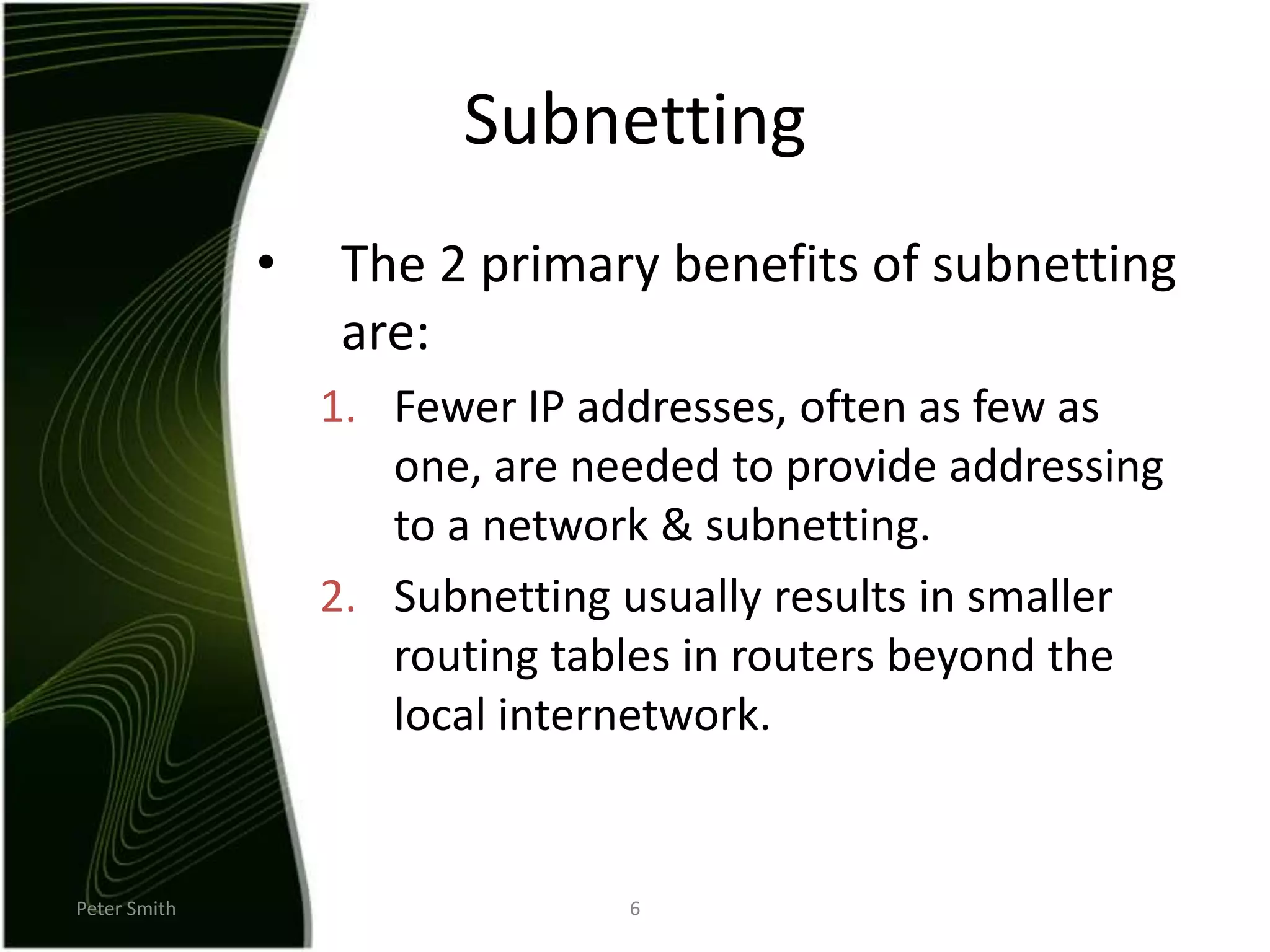 Peter Smith6SubnettingThe 2 primary benefits of subnetting are: Fewer IP addresses, often as few as one, are needed to provide addressing to a network & subnetting.Subnetting usually results in smaller routing tables in routers beyond the local internetwork.