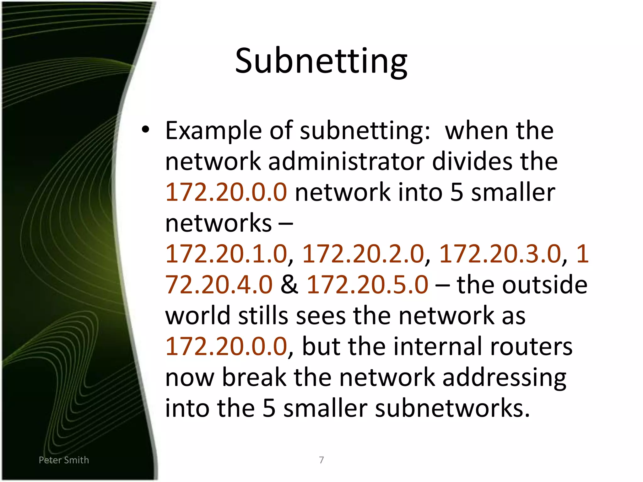 Peter Smith7SubnettingExample of subnetting:  when the network administrator divides the 172.20.0.0 network into 5 smaller networks – 172.20.1.0, 172.20.2.0, 172.20.3.0, 172.20.4.0 & 172.20.5.0 – the outside world stills sees the network as 172.20.0.0, but the internal routers now break the network addressing into the 5 smaller subnetworks. 