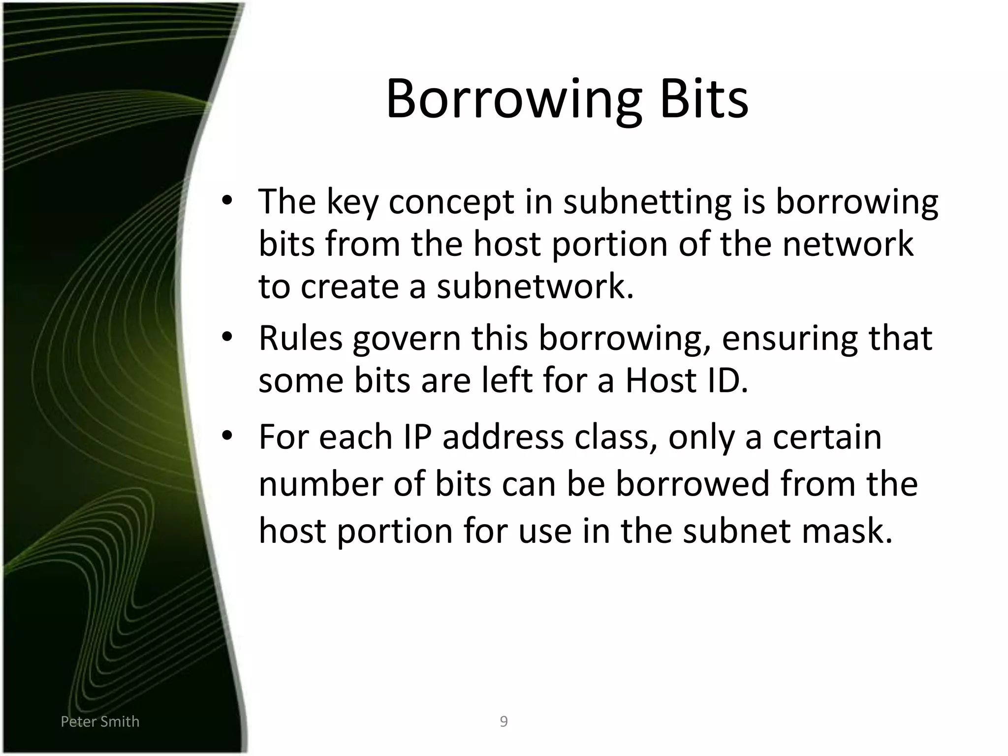 Peter Smith9Borrowing BitsThe key concept in subnetting is borrowing bits from the host portion of the network to create a subnetwork.Rules govern this borrowing, ensuring that some bits are left for a Host ID.For each IP address class, only a certain number of bits can be borrowed from the host portion for use in the subnet mask.  
