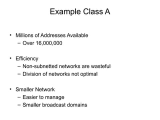Example Class A

• Millions of Addresses Available
  – Over 16,000,000

• Efficiency
   – Non-subnetted networks are wasteful
   – Division of networks not optimal

• Smaller Network
   – Easier to manage
   – Smaller broadcast domains
 