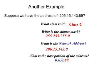 Another Example:
Suppose we have the address of: 206.15.143.89?

                     What class is it?    Class C
                      What is the subnet mask?
                         255.255.255.0
                     What is the Network Address?
                         206.15.143.0
              What is the host portion of the address?
                               0.0.0.89
 