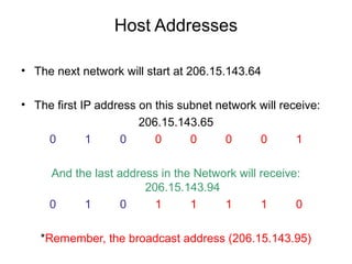 Host Addresses

• The next network will start at 206.15.143.64

• The first IP address on this subnet network will receive:
                       206.15.143.65
    0        1     0      0      0      0     0       1

     And the last address in the Network will receive:
                       206.15.143.94
     0     1       0     1      1     1       1      0

   *Remember, the broadcast address (206.15.143.95)
 