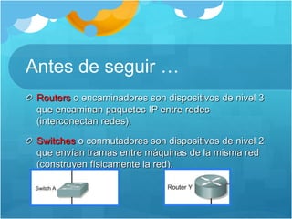 Antes de seguir …
Routers o encaminadores son dispositivos de nivel 3
que encaminan paquetes IP entre redes
(interconectan redes).
Switches o conmutadores son dispositivos de nivel 2
que envían tramas entre máquinas de la misma red
(construyen físicamente la red).
 