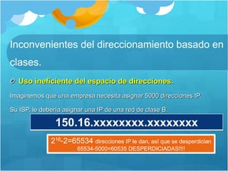 Inconvenientes del direccionamiento basado en
clases.
Uso ineficiente del espacio de direcciones.
Imaginemos que una empresa necesita asignar 5000 direcciones IP.
Su ISP, le debería asignar una IP de una red de clase B.
150.16.xxxxxxxx.xxxxxxxx
216-2=65534 direcciones IP le dan, así que se desperdician
65534-5000=60535 DESPERDICIADAS!!!!
 