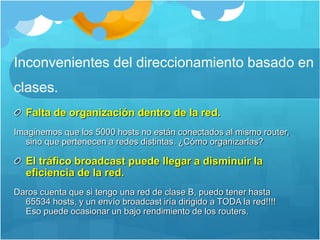 Inconvenientes del direccionamiento basado en
clases.
Falta de organización dentro de la red.
Imaginemos que los 5000 hosts no están conectados al mismo router,
sino que pertenecen a redes distintas. ¿Cómo organizarlas?
El tráfico broadcast puede llegar a disminuir la
eficiencia de la red.
Daros cuenta que si tengo una red de clase B, puedo tener hasta
65534 hosts, y un envío broadcast iría dirigido a TODA la red!!!!
Eso puede ocasionar un bajo rendimiento de los routers.
 