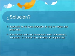 ¿Solución?
Subdividir la red (una dirección de red) en redes más
pequeñas.
Esa técnica es la que se conoce como “subnetting”,
“subneteo” o “división en subredes de longitud fija”.
 