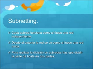 Subnetting.
Cada subred funciona como si fuese una red
independiente.
Desde el exterior la red se ve como si fuese una red
única.
Para realizar la división en subredes hay que dividir
la parte de hosts en dos partes.
 