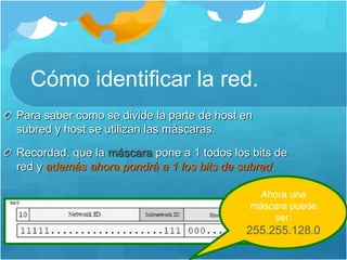 Cómo identificar la red.
Para saber como se divide la parte de host en
subred y host se utilizan las máscaras.
Recordad, que la máscara pone a 1 todos los bits de
red y además ahora pondrá a 1 los bits de subred.
Ahora una
máscara puede
ser:
255.255.128.0
 