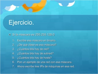 Ejercicio.
Si la máscara es 255.255.128.0
1. Escribe esa máscara en binario.
2. ¿De qué clase es esa máscara?
3. ¿Cuántos bits hay de red?
4. ¿Cuántos bits hay de subred?
5. ¿Cuántos bits hay de hosts?
6. Pon un ejemplo de una red con esa máscara.
7. Ahora escribe tres IPs de máquinas en esa red.
 