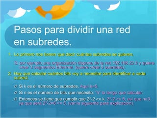 Pasos para dividir una red
en subredes.
1. Lo primero nos tienen que decir cuántas subredes se quieren.
Si por ejemplo una organización dispone de la red 192.168.22.0 y quiere
crear 3 segmentos Ethernet. (quiere crear 5 subredes).
2. Hay que calcular cuántos bits voy a necesitar para identificar a cada
subred.
Si k es el número de subredes. Aquí k=5.
Si n es el número de bits que necesito. “n” lo tengo que calcular.
Entonces se tiene que cumplir que 2n-2 >= k. 2n-2 >= 5, así que n=3
ya que será 23-2=6 >= 5. (ver la siguiente para explicación).
 