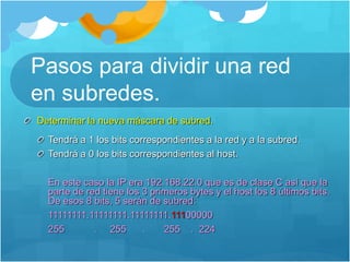 Pasos para dividir una red
en subredes.
Determinar la nueva máscara de subred.
Tendrá a 1 los bits correspondientes a la red y a la subred.
Tendrá a 0 los bits correspondientes al host.
En este caso la IP era 192.168.22.0 que es de clase C así que la
parte de red tiene los 3 primeros bytes y el host los 8 últimos bits.
De esos 8 bits, 5 serán de subred:
11111111.11111111.11111111.11100000
255 . 255 . 255 . 224
 